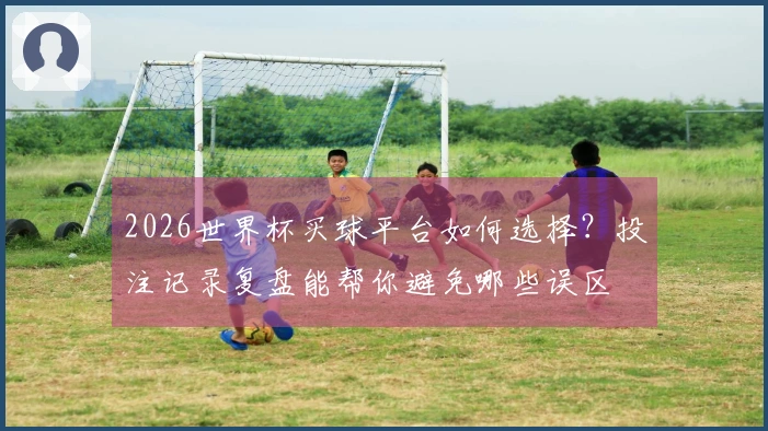 2026世界杯买球平台如何选择？投注记录复盘能帮你避免哪些误区