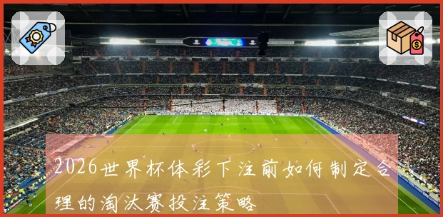 2026世界杯体彩下注前如何制定合理的淘汰赛投注策略