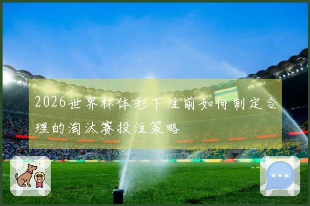2026世界杯体彩下注前如何制定合理的淘汰赛投注策略