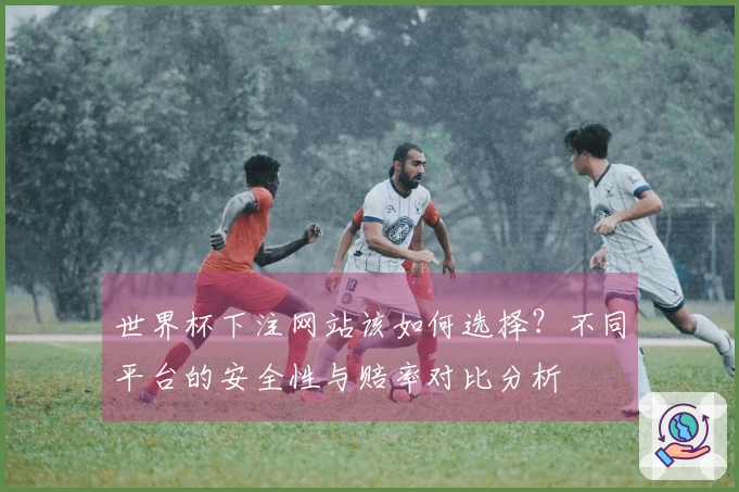世界杯下注网站该如何选择？不同平台的安全性与赔率对比分析