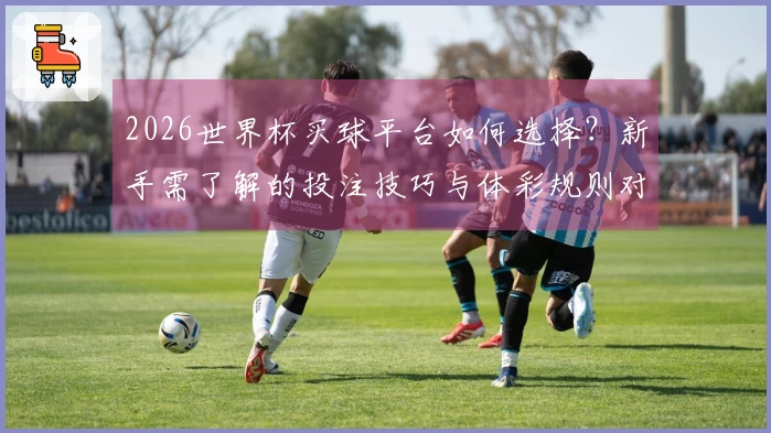 2026世界杯买球平台如何选择？新手需了解的投注技巧与体彩规则对比